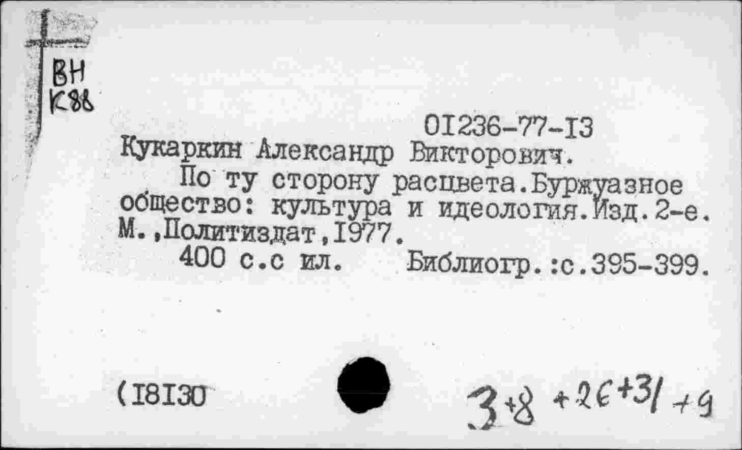 ﻿вн
]	„	01236-77-13
Кукаркин Александр Викторович.
. По ту сторону расцвета.Буржуазное общество: культура и идеология.Изд. 2-е. М..Политиздат,1977.
400 с.с ил. Библиогр.:с.395-399.
(18130
